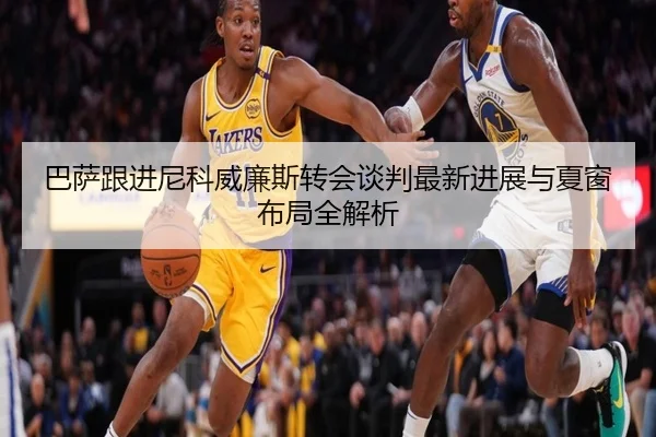 巴萨跟进尼科威廉斯转会谈判最新进展与夏窗布局全解析