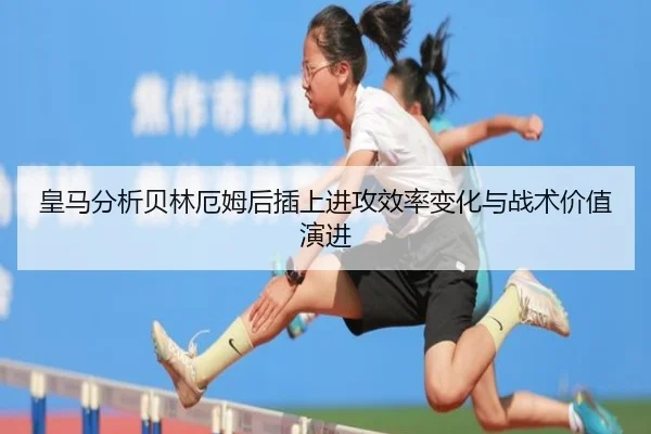 皇马分析贝林厄姆后插上进攻效率变化与战术价值演进