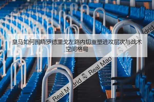 皇马如何围绕罗德里戈左路内切重塑进攻层次与战术空间格局