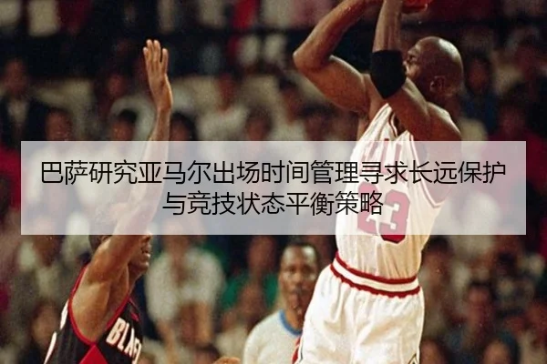 巴萨研究亚马尔出场时间管理寻求长远保护与竞技状态平衡策略