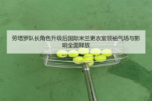 劳塔罗队长角色升级后国际米兰更衣室领袖气场与影响全面释放