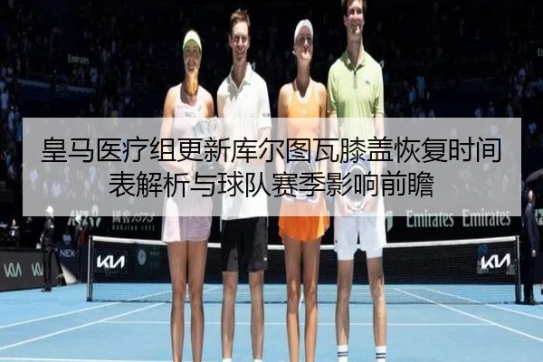 皇马医疗组更新库尔图瓦膝盖恢复时间表解析与球队赛季影响前瞻