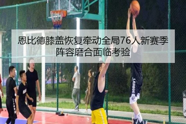 恩比德膝盖恢复牵动全局76人新赛季阵容磨合面临考验